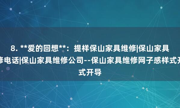 8. **爱的回想**：提样保山家具维修|保山家具维修电话|保山家具维修公司--保山家具维修网子感样式开导