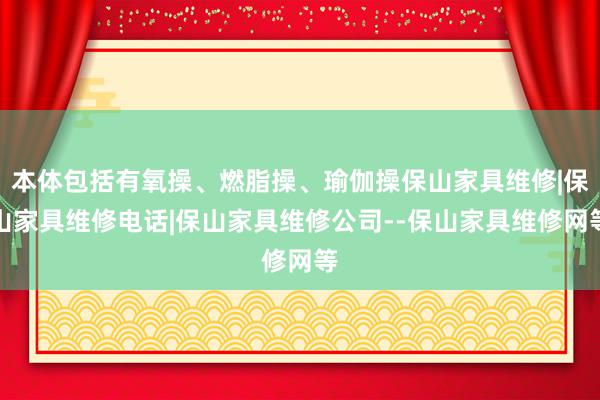 本体包括有氧操、燃脂操、瑜伽操保山家具维修|保山家具维修电话|保山家具维修公司--保山家具维修网等