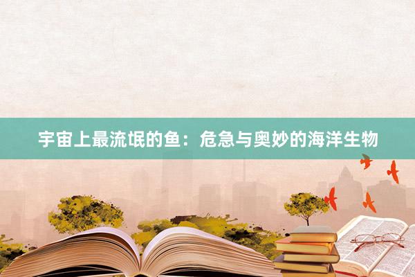 宇宙上最流氓的鱼：危急与奥妙的海洋生物